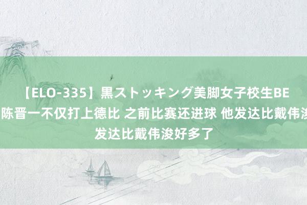 【ELO-335】黒ストッキング美脚女子校生BEST 港脚陈晋一不仅打上德比 之前比赛还进球 他发达比戴伟浚好多了