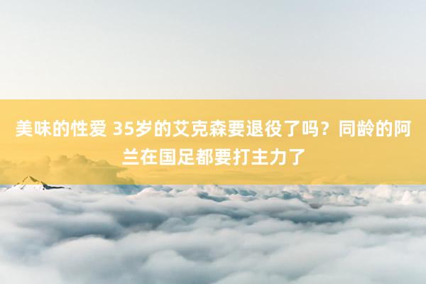 美味的性爱 35岁的艾克森要退役了吗？同龄的阿兰在国足都要打主力了