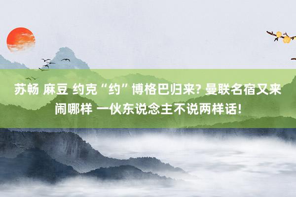 苏畅 麻豆 约克“约”博格巴归来? 曼联名宿又来闹哪样 一伙东说念主不说两样话!