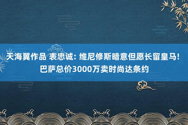 天海翼作品 表忠诚: 维尼修斯暗意但愿长留皇马! 巴萨总价3000万卖时尚达条约