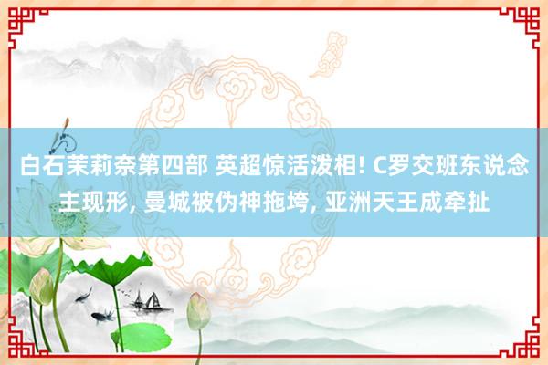 白石茉莉奈第四部 英超惊活泼相! C罗交班东说念主现形， 曼城被伪神拖垮， 亚洲天王成牵扯