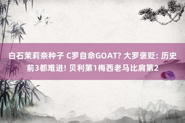 白石茉莉奈种子 C罗自命GOAT? 大罗褒贬: 历史前3都难进! 贝利第1梅西老马比肩第2