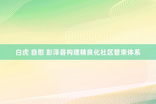 白虎 自慰 彭泽县构建精良化社区管束体系