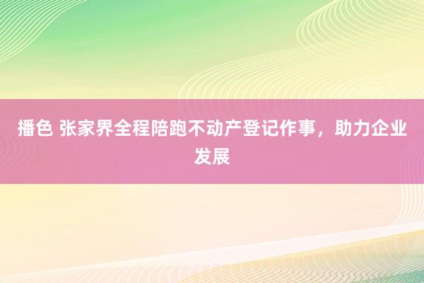 播色 张家界全程陪跑不动产登记作事，助力企业发展