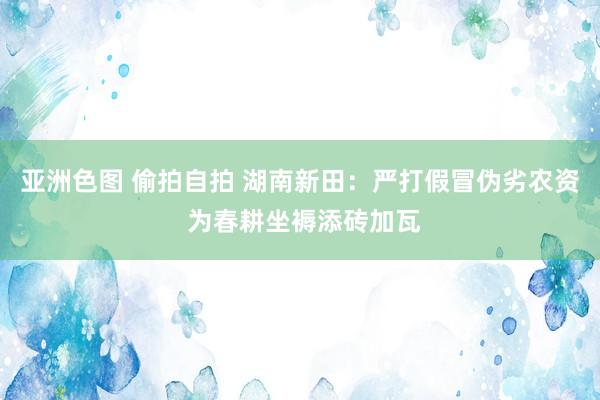 亚洲色图 偷拍自拍 湖南新田：严打假冒伪劣农资 为春耕坐褥添砖加瓦