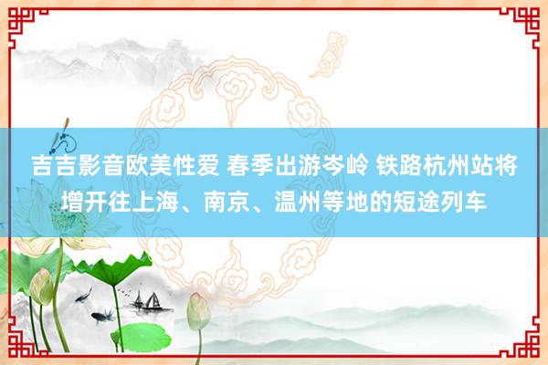 吉吉影音欧美性爱 春季出游岑岭 铁路杭州站将增开往上海、南京、温州等地的短途列车