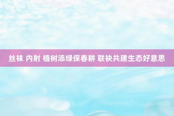 丝袜 内射 植树添绿保春耕 联袂共建生态好意思