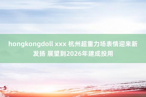 hongkongdoll xxx 杭州超重力场表情迎来新发扬 展望到2026年建成投用