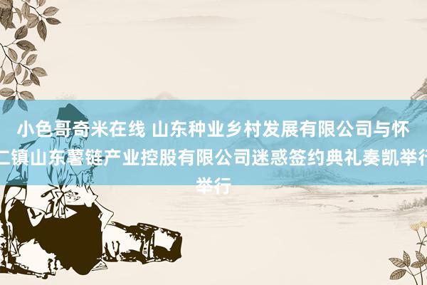 小色哥奇米在线 山东种业乡村发展有限公司与怀仁镇山东薯链产业控股有限公司迷惑签约典礼奏凯举行