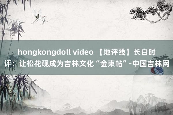 hongkongdoll video 【地评线】长白时评：让松花砚成为吉林文化“金柬帖”-中国吉林网