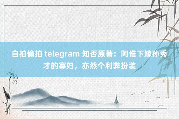 自拍偷拍 telegram 知否原著：阿谁下嫁孙秀才的寡妇，亦然个利弊扮装