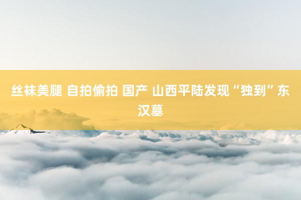 丝袜美腿 自拍偷拍 国产 山西平陆发现“独到”东汉墓