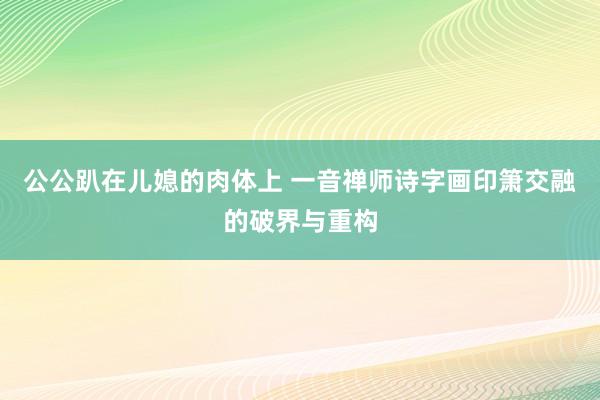 公公趴在儿媳的肉体上 一音禅师诗字画印箫交融的破界与重构