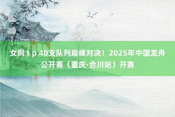 女同 t p 40支队列巅峰对决！2025年中国龙舟公开赛（重庆·合川站）开赛
