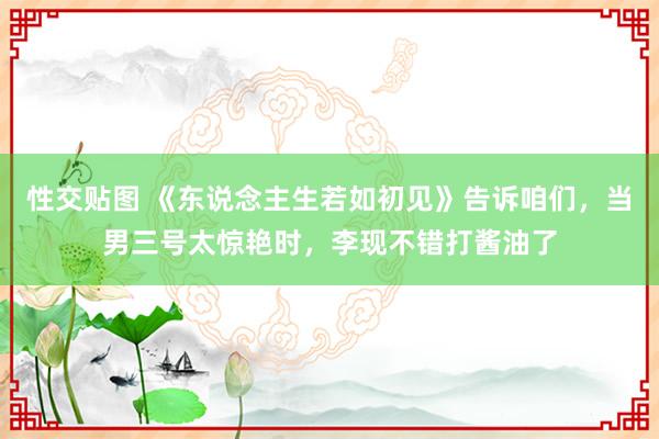 性交贴图 《东说念主生若如初见》告诉咱们，当男三号太惊艳时，李现不错打酱油了