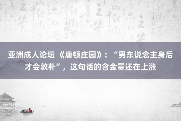 亚洲成人论坛 《唐顿庄园》：“男东说念主身后才会敦朴”，这句话的含金量还在上涨