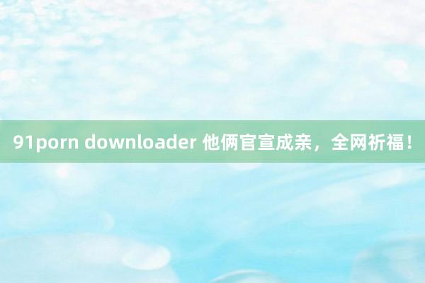 91porn downloader 他俩官宣成亲，全网祈福！