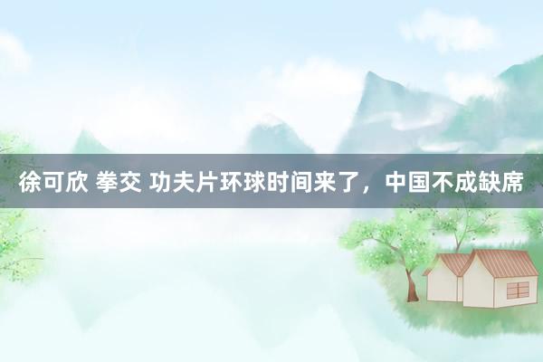 徐可欣 拳交 功夫片环球时间来了，中国不成缺席