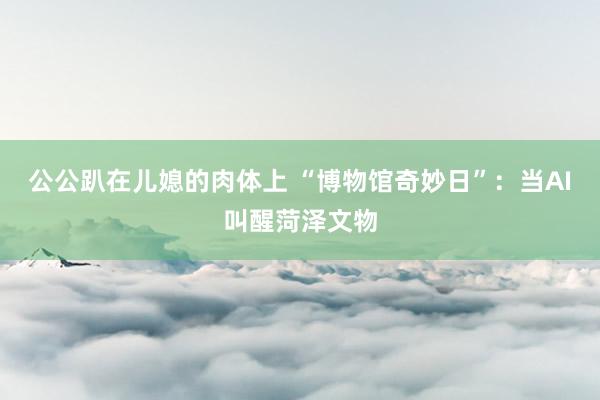 公公趴在儿媳的肉体上 “博物馆奇妙日”：当AI叫醒菏泽文物