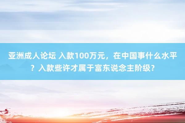亚洲成人论坛 入款100万元，在中国事什么水平？入款些许才属于富东说念主阶级？