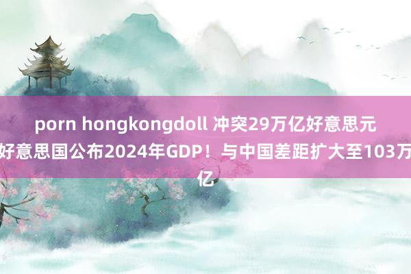 porn hongkongdoll 冲突29万亿好意思元，好意思国公布2024年GDP！与中国差距扩大至103万亿