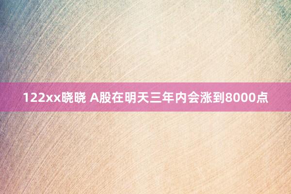 122xx晓晓 A股在明天三年内会涨到8000点
