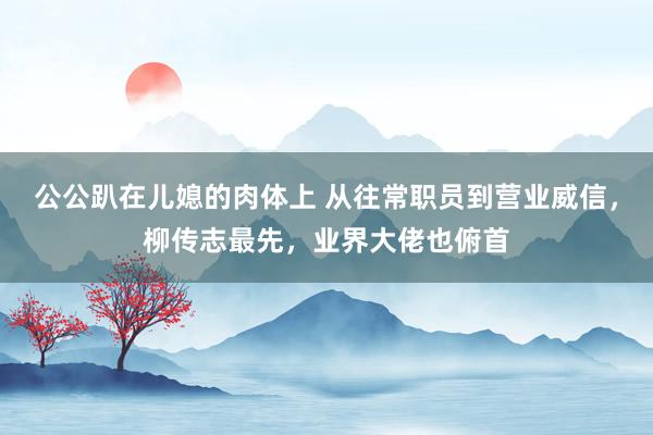 公公趴在儿媳的肉体上 从往常职员到营业威信，柳传志最先，业界大佬也俯首