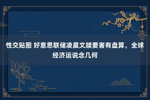 性交贴图 好意思联储凌晨文牍要害有盘算，全球经济运说念几何