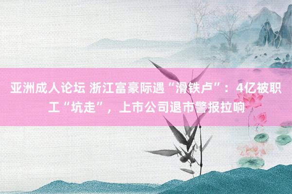 亚洲成人论坛 浙江富豪际遇“滑铁卢”：4亿被职工“坑走”，上市公司退市警报拉响