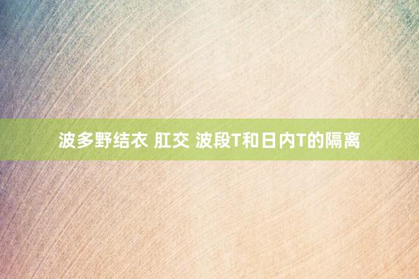 波多野结衣 肛交 波段T和日内T的隔离