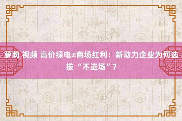 萝莉 视频 高价绿电≠商场红利：新动力企业为何选拔 “不进场”？