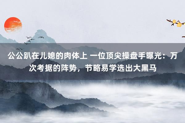 公公趴在儿媳的肉体上 一位顶尖操盘手曝光：万次考据的阵势，节略易学选出大黑马