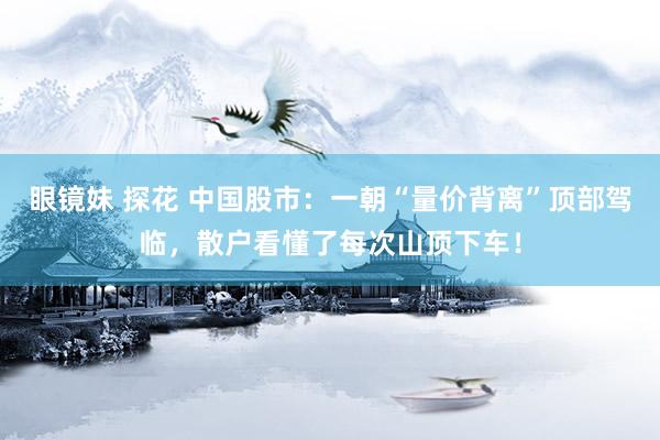 眼镜妹 探花 中国股市：一朝“量价背离”顶部驾临，散户看懂了每次山顶下车！