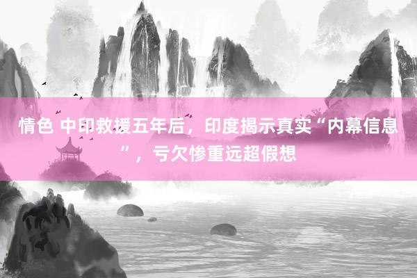情色 中印救援五年后，印度揭示真实“内幕信息”，亏欠惨重远超假想