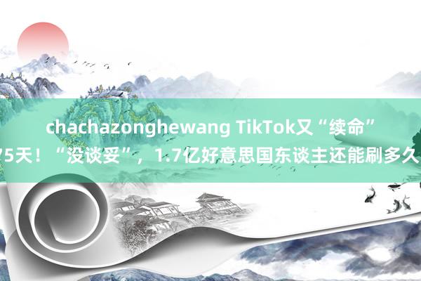 chachazonghewang TikTok又“续命”75天！“没谈妥”，1.7亿好意思国东谈主还能刷多久？