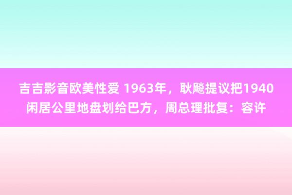 吉吉影音欧美性爱 1963年，耿飚提议把1940闲居公里地盘划给巴方，周总理批复：容许