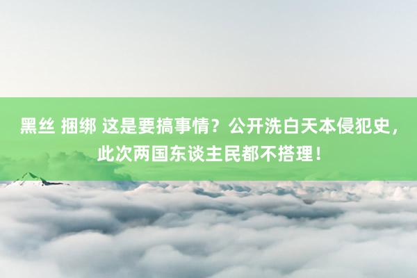 黑丝 捆绑 这是要搞事情？公开洗白天本侵犯史，此次两国东谈主民都不搭理！