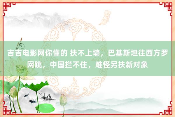 吉吉电影网你懂的 扶不上墙，巴基斯坦往西方罗网跳，中国拦不住，难怪另扶新对象