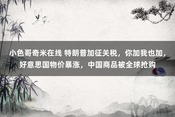 小色哥奇米在线 特朗普加征关税，你加我也加，好意思国物价暴涨，中国商品被全球抢购