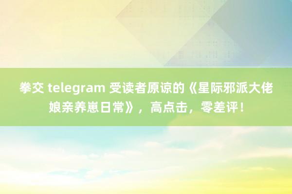 拳交 telegram 受读者原谅的《星际邪派大佬娘亲养崽日常》，高点击，零差评！