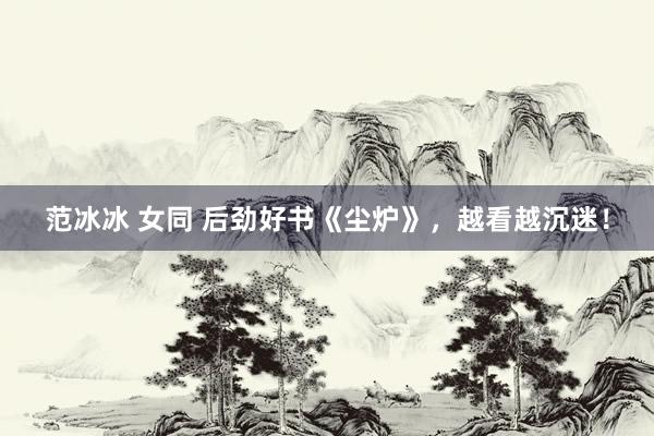 范冰冰 女同 后劲好书《尘炉》，越看越沉迷！