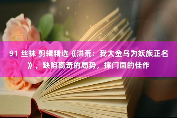 91 丝袜 剪辑精选《洪荒：我大金乌为妖族正名》，缺陷离奇的局势，撑门面的佳作