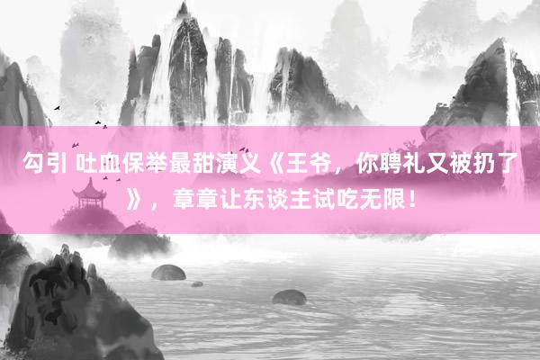 勾引 吐血保举最甜演义《王爷，你聘礼又被扔了》，章章让东谈主试吃无限！