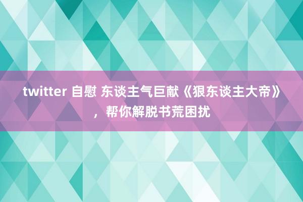 twitter 自慰 东谈主气巨献《狠东谈主大帝》，帮你解脱书荒困扰