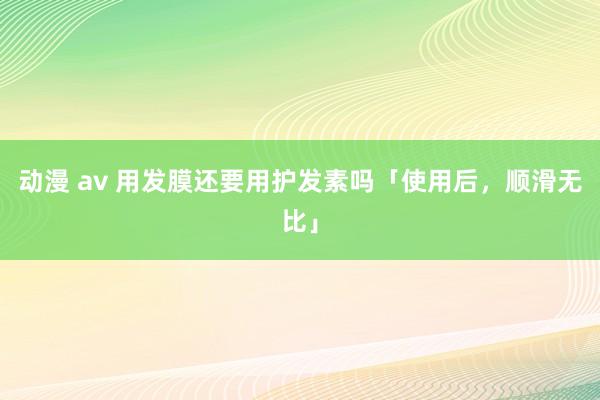 动漫 av 用发膜还要用护发素吗「使用后，顺滑无比」