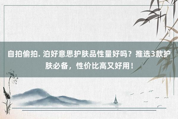 自拍偷拍. 泊好意思护肤品性量好吗？推选3款护肤必备，性价比高又好用！