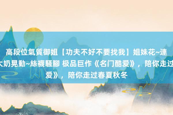 高段位氣質御姐【功夫不好不要找我】姐妹花~連體絲襪~大奶晃動~絲襪騷腳 极品巨作《名门酷爱》，陪你走过春夏秋冬