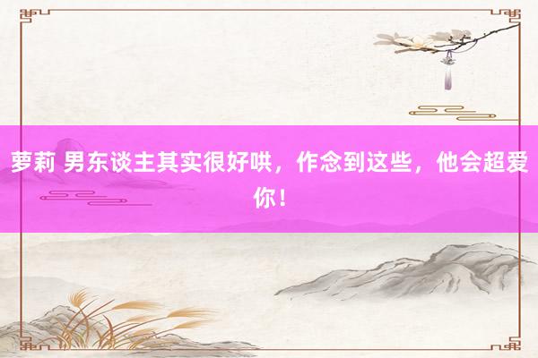 萝莉 男东谈主其实很好哄，作念到这些，他会超爱你！