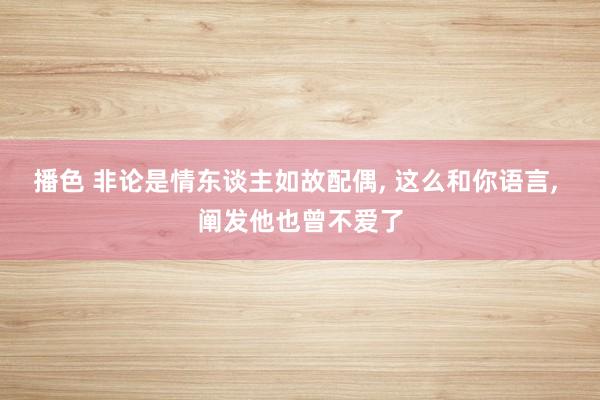 播色 非论是情东谈主如故配偶， 这么和你语言， 阐发他也曾不爱了
