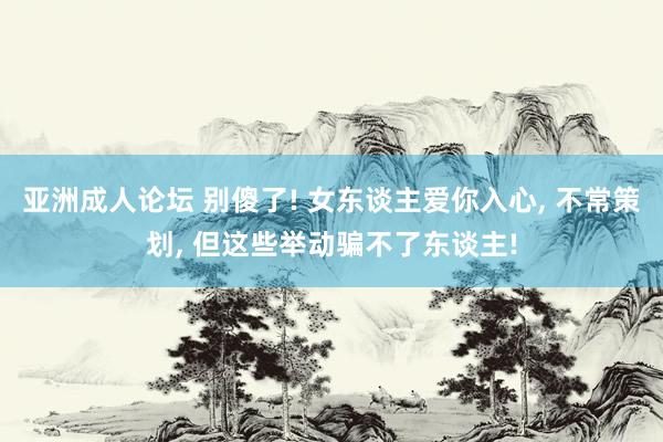亚洲成人论坛 别傻了! 女东谈主爱你入心， 不常策划， 但这些举动骗不了东谈主!